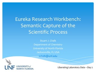 Eureka Research Workbench:
Semantic Capture of the
Scientific Process
Stuart J. Chalk
Department of Chemistry
University of North Florida
Jacksonville, FL USA
schalk@unf.edu

Liberating Laboratory Data – Day 2

 