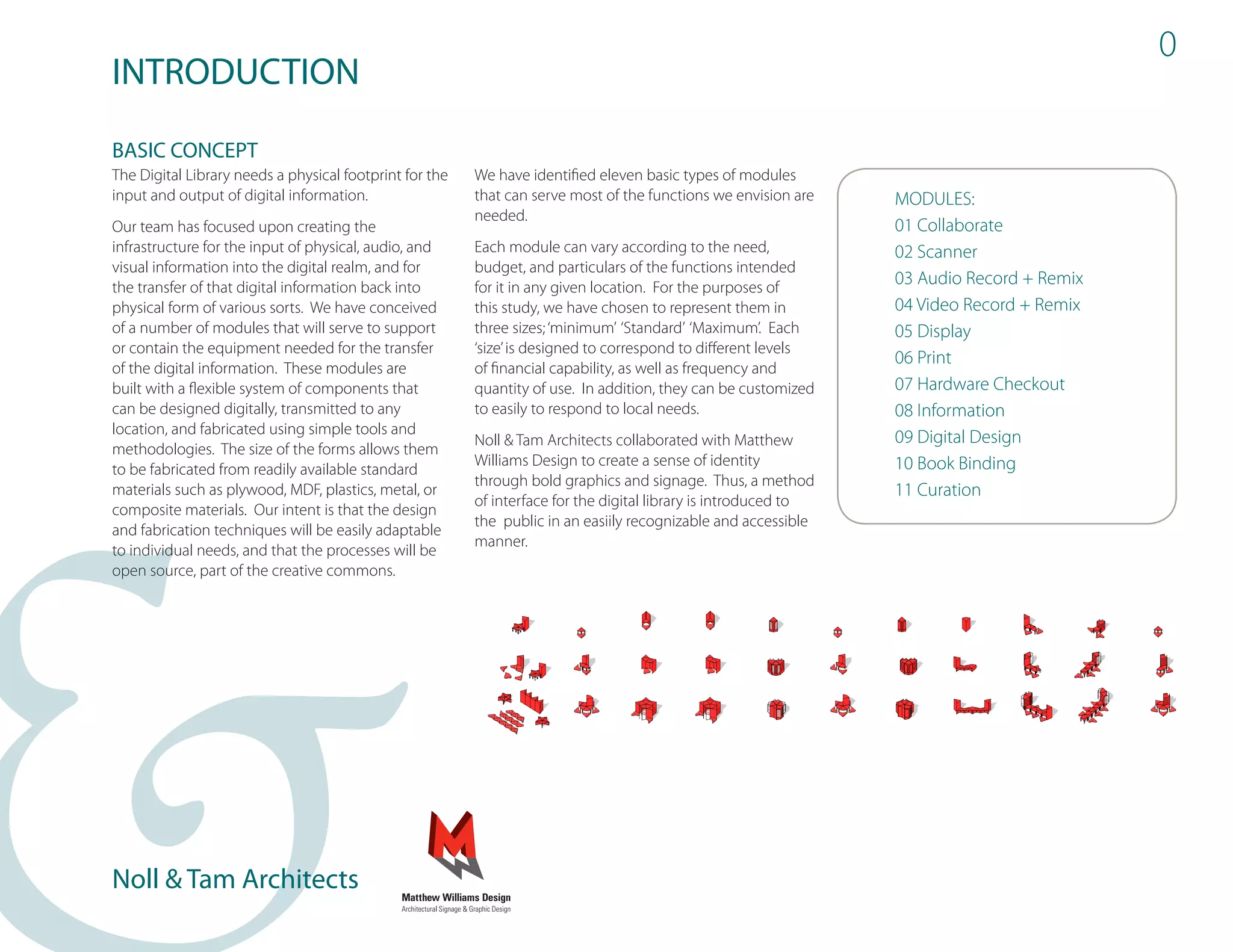 0
INTRODUCTION
BASIC CONCEPT
The Digital Library needs a physical footprint for the   We have identified eleven basic types of modules
input and output of digital information.                 that can serve most of the functions we envision are    MODULES:
                                                         needed.
Our team has focused upon creating the                                                                           01 Collaborate
infrastructure for the input of physical, audio, and     Each module can vary according to the need,             02 Scanner
visual information into the digital realm, and for       budget, and particulars of the functions intended
the transfer of that digital information back into       for it in any given location. For the purposes of
                                                                                                                 03 Audio Record + Remix
physical form of various sorts. We have conceived        this study, we have chosen to represent them in         04 Video Record + Remix
of a number of modules that will serve to support        three sizes; ‘minimum’ ‘Standard’ ‘Maximum’. Each       05 Display
or contain the equipment needed for the transfer         ‘size’ is designed to correspond to different levels
                                                                                                                 06 Print
of the digital information. These modules are            of financial capability, as well as frequency and
built with a flexible system of components that          quantity of use. In addition, they can be customized    07 Hardware Checkout
can be designed digitally, transmitted to any            to easily to respond to local needs.                    08 Information
location, and fabricated using simple tools and
                                                         Noll & Tam Architects collaborated with Matthew         09 Digital Design
methodologies. The size of the forms allows them
                                                         Williams Design to create a sense of identity           10 Book Binding
to be fabricated from readily available standard
                                                         through bold graphics and signage. Thus, a method
materials such as plywood, MDF, plastics, metal, or                                                              11 Curation
                                                         of interface for the digital library is introduced to
composite materials. Our intent is that the design
                                                         the public in an easiily recognizable and accessible
and fabrication techniques will be easily adaptable
                                                         manner.
to individual needs, and that the processes will be
open source, part of the creative commons.




Noll & Tam Architects
 
