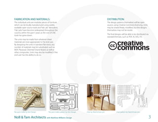 FABRICATION AND MATERIALS:                                                                                     DISTRIBUTION:
The individual units are modular pieces of furniture                                                           The design patterns themselves will be open
which can be locally manufactured using widely                                                                 source, using Creative Commons licensing. Units
available open source tools and ‘Fab Lab’ fabricators.                                                         may be shared freely, modified, but the designs
‘Fab Labs’ have become widespread throughout the                                                               themselves may not be resold.
country within the past 5 years as the cost of CNC
                                                                                                               The final designs will be able to be distributed via
tools has gone down.
                                                                                                               standard formats, such as PDF, AI, SVG, STL
The units may be made from whatever sheet
materials are most appropriate to the end user.
By designing the units in standard flat stock, any
number of materials may be substituted, such as
MDF, Plywood, Oriented Strand Board, as well as
other composites. Units may also be modified, if the
end user has the ability to do so.




                                            1                                                                               4




flat pack mallet by Vert Design           flat pack mallet pattern by Vert Design   chair by Sketchchair.com              chair pattern by Sketchchair.com
                                            2
Noll & Tam Architects with Matthew Williams Design                                                                                                                    3
 