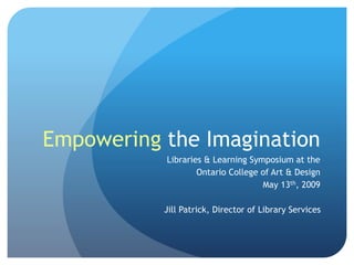 Empowering the Imagination
Libraries & Learning Symposium at the
Ontario College of Art & Design
May 13th, 2009
Jill Patrick, Director of Library Services
 