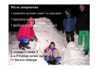 Після завершення
                        Іглу
• замазати щілини зовні і в середині
• запалити пальник на 15 хв.
• зробити вентиляцію (1-2 дірки)




1. саморегуляція Т
2. в 3-4 рази легше льоду
=> багато повітря
 