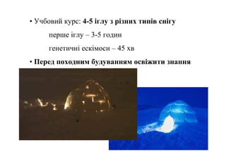 • Учбовий курс: 4-5 іглу з різних типів снігу
     перше іглу – 3-5 годин
     генетичні ескімоси – 45 хв
• Перед походним будуванням освіжити знання
 