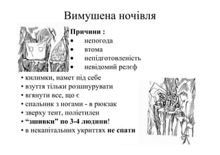 Вимушена ночівля
                Причини :
                • непогода
                •    втома
                • непідготовленість
                • невідомий релєф
• килимки, намет під себе
• взуття тільки розшнурувати
• вгянути все, що є
• спальник з ногами - в рюкзак
• зверху тент, поліетилен
• “зшивки” по 3-4 людини!
• в некапітальних укриттях не спати
 