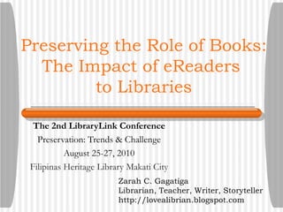 Preserving the Role of Books: The Impact of eReaders  to Libraries The 2nd LibraryLink Conference Preservation: Trends & Challenge August 25-27, 2010 Filipinas Heritage Library Makati City Zarah C. Gagatiga Librarian, Teacher, Writer, Storyteller http://lovealibrian.blogspot.com 