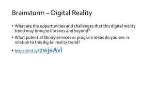 Brainstorm – Digital Reality
• What are the opportunities and challenges that this digital reality
trend may bring to libraries and beyond?
• What potential library services or program ideas do you see in
relation to this digital reality trend?
• https://bit.ly/2wjaAvl
 