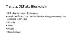 Trend 2. DLT aka Blockchain
• DLT = Digital LedgerTechnology
• Developed for Bitcoin, the first distributed cryptocurrency that
appeared in Jan 2009
• Security
• Speed
• Privacy
• Decentralized
 