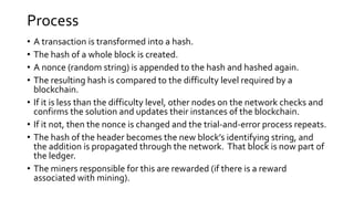 Process
• A transaction is transformed into a hash.
• The hash of a whole block is created.
• A nonce (random string) is appended to the hash and hashed again.
• The resulting hash is compared to the difficulty level required by a
blockchain.
• If it is less than the difficulty level, other nodes on the network checks and
confirms the solution and updates their instances of the blockchain.
• If it not, then the nonce is changed and the trial-and-error process repeats.
• The hash of the header becomes the new block’s identifying string, and
the addition is propagated through the network. That block is now part of
the ledger.
• The miners responsible for this are rewarded (if there is a reward
associated with mining).
 