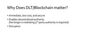 Why Does DLT/Blockchain matter?
• Immediate, low cost, and secure
• Enables decentralized authority
(No longer a mediating 3rd-party authority is required)
• Disruptive
 