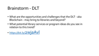 Brainstorm - DLT
• What are the opportunities and challenges that the DLT - aka
Blockchain - may bring to libraries and beyond?
• What potential library services or program ideas do you see in
relation to this trend?
• https://bit.ly/2wjaAvl
 