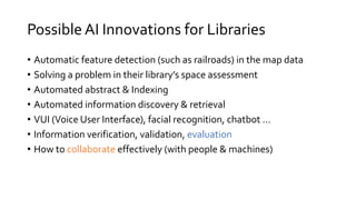 Possible AI Innovations for Libraries
• Automatic feature detection (such as railroads) in the map data
• Solving a problem in their library’s space assessment
• Automated abstract & Indexing
• Automated information discovery & retrieval
• VUI (Voice User Interface), facial recognition, chatbot …
• Information verification, validation, evaluation
• How to collaborate effectively (with people & machines)
 