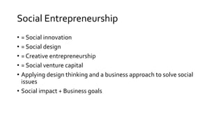 Social Entrepreneurship
• = Social innovation
• = Social design
• = Creative entrepreneurship
• = Social venture capital
• Applying design thinking and a business approach to solve social
issues
• Social impact + Business goals
 