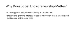 Why Does Social Entrepreneurship Matter?
• A new approach to problem-solving in social issues
• Steady and growing interests in social innovation that is creative and
sustainable at the same time
 