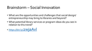 Brainstorm – Social Innovation
• What are the opportunities and challenges that social design/
entrepreneurship may bring to libraries and beyond?
• What potential library services or program ideas do you see in
relation to this trend?
• https://bit.ly/2wjaAvl
 