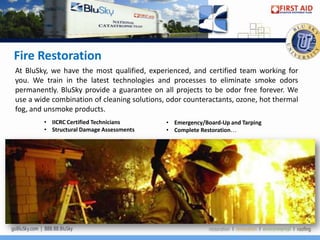 Fire Restoration
At BluSky, we have the most qualified, experienced, and certified team working for
you. We train in the latest technologies and processes to eliminate smoke odors
permanently. BluSky provide a guarantee on all projects to be odor free forever. We
use a wide combination of cleaning solutions, odor counteractants, ozone, hot thermal
fog, and unsmoke products.
        • IICRC Certified Technicians        • Emergency/Board-Up and Tarping
        • Structural Damage Assessments      • Complete Restoration…
 