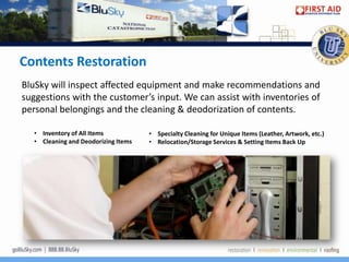 Contents Restoration
BluSky will inspect affected equipment and make recommendations and
suggestions with the customer’s input. We can assist with inventories of
personal belongings and the cleaning & deodorization of contents.

   • Inventory of All Items           • Specialty Cleaning for Unique Items (Leather, Artwork, etc.)
   • Cleaning and Deodorizing Items   • Relocation/Storage Services & Setting Items Back Up
 
