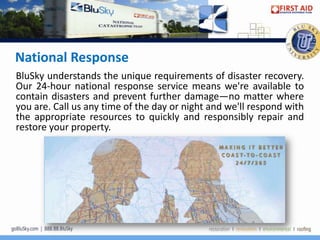 National Response
BluSky understands the unique requirements of disaster recovery.
Our 24-hour national response service means we're available to
contain disasters and prevent further damage—no matter where
you are. Call us any time of the day or night and we'll respond with
the appropriate resources to quickly and responsibly repair and
restore your property.
 
