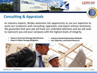 Consulting & Appraisals
As industry experts, BluSky welcomes the opportunity to use our expertise to
assist our customers with consulting, appraisals, and expert witness testimony.
We guarantee that your job will have our undivided attention and we will seek
to represent you and your company with the highest levels of integrity.

   • Expert in Structural Damage Identification   • Industry Standard Restoration Methods
   • Expert in Water Damage Mitigation            • Fair, Objective, and Honest Resource
 