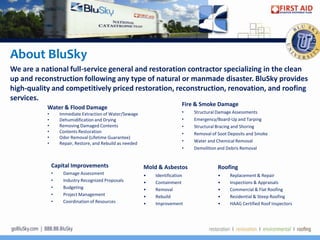About BluSky
We are a national full-service general and restoration contractor specializing in the clean
up and reconstruction following any type of natural or manmade disaster. BluSky provides
high-quality and competitively priced restoration, reconstruction, renovation, and roofing
services.
                                                                             Fire & Smoke Damage
           Water & Flood Damage
           •       Immediate Extraction of Water/Sewage                      •   Structural Damage Assessments
           •       Dehumidification and Drying                               •   Emergency/Board-Up and Tarping
           •       Removing Damaged Contents                                 •   Structural Bracing and Shoring
           •       Contents Restoration                                      •   Removal of Soot Deposits and Smoke
           •       Odor Removal (Lifetime Guarantee)
           •       Repair, Restore, and Rebuild as needed                    •   Water and Chemical Removal
                                                                             •   Demolition and Debris Removal


               Capital Improvements                         Mold & Asbestos                 Roofing
               •    Damage Assessment                       •   Identification              •    Replacement & Repair
               •    Industry Recognized Proposals           •   Containment                 •    Inspections & Appraisals
               •    Budgeting                               •   Removal                     •    Commercial & Flat Roofing
               •    Project Management                      •   Rebuild                     •    Residential & Steep Roofing
               •    Coordination of Resources               •   Improvement                 •    HAAG Certified Roof Inspectors
 
