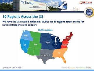 10 Regions Across the US
We have the US covered nationally. BluSky has 10 regions across the US for
National Response and Support.
 
