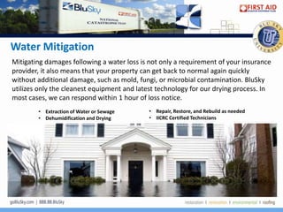 Water Mitigation
Mitigating damages following a water loss is not only a requirement of your insurance
provider, it also means that your property can get back to normal again quickly
without additional damage, such as mold, fungi, or microbial contamination. BluSky
utilizes only the cleanest equipment and latest technology for our drying process. In
most cases, we can respond within 1 hour of loss notice.
        • Extraction of Water or Sewage     • Repair, Restore, and Rebuild as needed
        • Dehumidification and Drying       • IICRC Certified Technicians
 