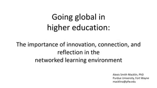 Going global in
higher education:
The importance of innovation, connection, and
reflection in the
networked learning environment
Alexis Smith Macklin, PhD
Purdue University, Fort Wayne
macklina@pfw.edu
 