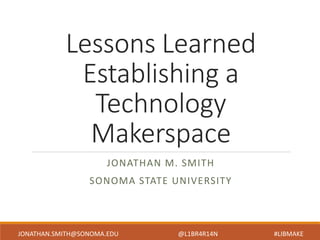 Lessons Learned
Establishing a
Technology
Makerspace
JONATHAN M. SMITH
SONOMA STATE UNIVERSITY
JONATHAN.SMITH@SONOMA.EDU @L1BR4R14N #LIBMAKE
 