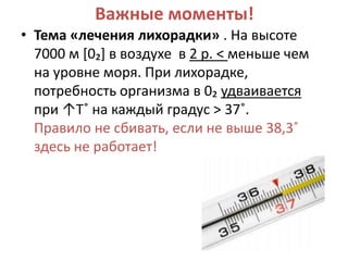 Важные моменты!
• Тема «лечения лихорадки» . На высоте
  7000 м *0₂+ в воздухе в 2 р. < меньше чем
  на уровне моря. При лихорадке,
  потребность организма в 0₂ удваивается
  при ↑Т˚ на каждый градус > 37˚.
  Правило не сбивать, если не выше 38,3˚
  здесь не работает!
 