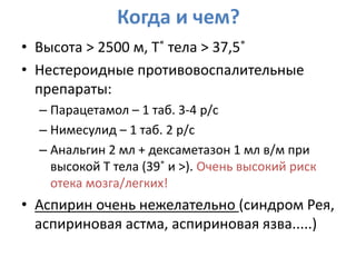 Когда и чем?
• Высота > 2500 м, Т˚ тела > 37,5˚
• Нестероидные противовоспалительные
  препараты:
  – Парацетамол – 1 таб. 3-4 р/с
  – Нимесулид – 1 таб. 2 р/с
  – Анальгин 2 мл + дексаметазон 1 мл в/м при
    высокой Т тела (39˚ и >). Очень высокий риск
    отека мозга/легких!
• Аспирин очень нежелательно (синдром Рея,
  аспириновая астма, аспириновая язва.....)
 