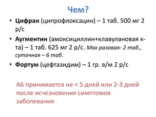 Чем?
• Цифран (ципрофлоксацин) – 1 таб. 500 мг 2
  р/с
• Аугментин (амоксициллин+клавулановая к-
  та) – 1 таб. 625 мг 2 р/с. Max разовая- 2 таб.,
  суточная – 6 таб.
• Фортум (цефтазидим) – 1 гр. в/м 2 р/с

  АБ принимается не < 5 дней или 2-3 дней
  после исчезновения симптомов
  заболевания
 