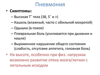 Пневмония
• Симптомы:
  – Высокая Т˚ тела (38, 5˚ и >)
  – Кашель (влажный, часто с обильной мокротой)
  – Одышка (в покое)
  – Плевральная боль (усиливается при дыхании и
    кашле)
  – Выраженное нарушение общего состояния
    (слабость, отсутсвие аппетита, головная боль)
• На высоте, особенно при физ. нагрузках
  возможно развитие отека мозга/легких с
  летальным исходом
 