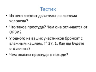 Тестик
• Из чего состоит дыхательная система
  человека?
• Что такое простуда? Чем она отличается от
  ОРВИ?
• У одного из ваших участников бронхит с
  влажным кашлем. Т˚ 37, 1. Как вы будете
  его лечить?
• Чем опасны простуды в походе?
 