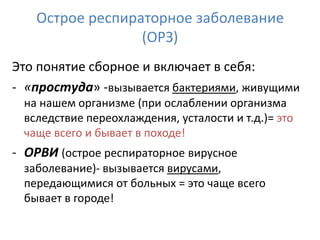 Острое респираторное заболевание
                 (ОРЗ)
Это понятие сборное и включает в себя:
- «простуда» -вызывается бактериями, живущими
 на нашем организме (при ослаблении организма
 вследствие переохлаждения, усталости и т.д.)= это
 чаще всего и бывает в походе!
- ОРВИ (острое респираторное вирусное
 заболевание)- вызывается вирусами,
 передающимися от больных = это чаще всего
 бывает в городе!
 