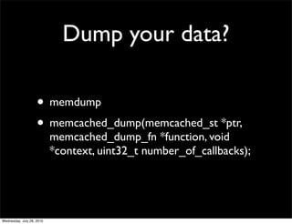 Dump your data?

                    • memdump
                    • memcached_dump(memcached_st *ptr,
                           memcached_dump_fn *function, void
                           *context, uint32_t number_of_callbacks);




Wednesday, July 28, 2010
 