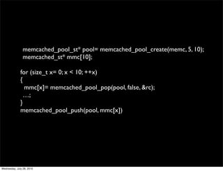 memcached_pool_st* pool= memcached_pool_create(memc, 5, 10);
                memcached_st* mmc[10];

              for (size_t x= 0; x < 10; ++x)
              {
                mmc[x]= memcached_pool_pop(pool, false, &rc);
                …;
              }
              memcached_pool_push(pool, mmc[x])




Wednesday, July 28, 2010
 