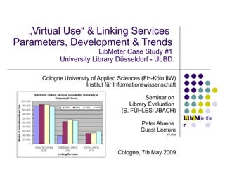  „ Virtual Use“ & Linking Services  Parameters, Development & Trends  LibMeter Case Study #1 University Library Düsseldorf - ULBD Cologne University of Applied Sciences (FH-Köln IIW) Institut für Informationswissenschaft Seminar on  Library Evaluation  (S. FÜHLES-UBACH) Peter Ahrens  Guest Lecture V1.00a Cologne, 7th May 2009 