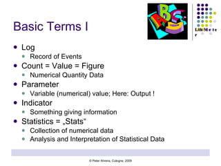 Basic Terms I Log Record of Events  Count = Value = Figure Numerical Quantity Data Parameter Variable (numerical) value; Here: Output ! Indicator Something giving information Statistics = „Stats“ Collection of numerical data Analysis and Interpretation of Statistical Data 