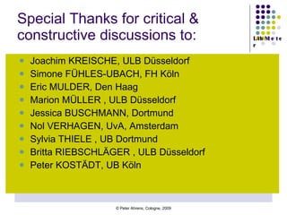 Special Thanks for critical & constructive discussions to: Joachim KREISCHE, ULB Düsseldorf Simone FÜHLES-UBACH, FH Köln Eric MULDER, Den Haag Marion MÜLLER , ULB Düsseldorf Jessica BUSCHMANN, Dortmund Nol VERHAGEN, UvA, Amsterdam Sylvia THIELE , UB Dortmund Britta RIEBSCHLÄGER , ULB Düsseldorf Peter KOSTÄDT, UB Köln 