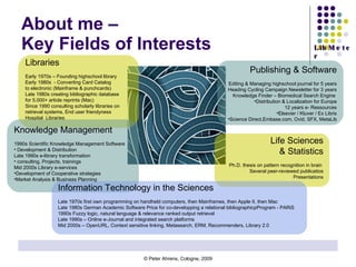 About me –  Key Fields of Interests Libraries Early 1970s – Founding highschool library Early 1980s  - Converting Card Catalog  to electronic (Mainframe & punchcards) Late 1980s creating bibliographic database  for 5.000+ article reprints (Mac)  Since 1990 consulting scholarly libraries on  retrieval systems, End user friendyness Hospital  Libraries  Life Sciences & Statistics Ph.D. thesis on pattern recognition in brain  Several peer-reviewed publicatios Presentations Publishing & Software Editing & Managing highschool journal for 5 years Heading Cycling Campaign Newsletter for 3 years Knowledge Finder – Biomedical Search Engine  Distribution & Localization for Europe 12 years e- Ressources Elsevier / Kluver / Ex Libris Science Direct,Embase.com, Ovid, SFX, MetaLib Knowledge Management 1990s Scientific Knowledge Management Software  Development & Distribution Late 1990s e-library transformation consulting, Projects, trainings Mid 2000s Library e-services Development of Cooperative strategies Market Analysis & Business Planning Information Technology in the Sciences Late 1970s first own programming on handheld computers, then Mainframes, then Apple II, then Mac Late 1980s German Academic Software Price for co-developping a relational bibliographicpProgram - PARiS 1990s Fuzzy logic, natural language & relevance ranked output retrieval Late 1990s – Online e-Journal and integrated search platforms Mid 2000s – OpenURL, Context sensitive linking, Metasearch, ERM, Recommenders, Library 2.0 
