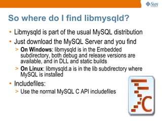 So where do I find libmysqld? Libmysqld is part of the usual MySQL distribution Just download the MySQL Server and you find On Windows : libmysqld is in the Embedded subdirectory, both debug and release versions are available, and in DLL and static builds On Linux : libmysqld.a is in the lib subdirectory where MySQL is installed Includefiles: Use the normal MySQL C API includefiles 