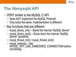 The libmysqld API VERY similar to the MySQL C API Does NOT implement the MySQL Protocol! Only looks the same, implementation is different! Key functions that are different mysql_library_init() – Starts the internal “MySQL Server” mysql_library_end() – Shuts down the internal “MySQL Server” gracefully mysql_thread_init() / mysql_thread_end() mysql_options() – Set MYSQL_OPT_USE_EMBEDDED_CONNECTION before connecting 