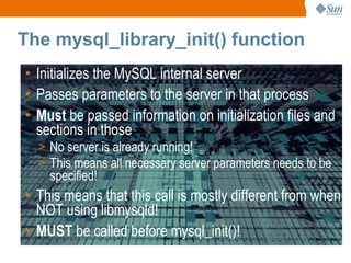 The mysql_library_init() function Initializes the MySQL internal server Passes parameters to the server in that process Must  be passed information on initialization files and sections in those No server is already running! This means all necessary server parameters needs to be specified! This means that this call is mostly different from when NOT using libmysqld! MUST  be called before mysql_init()! 
