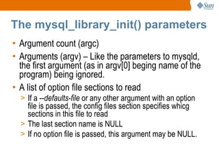 The mysql_library_init() parameters Argument count (argc) Arguments (argv) – Like the parameters to mysqld, the first argument (as in argv[0] beging name of the program) being ignored. A list of option file sections to read If a -- defaults-file  or any other argument with an option file is passed, the config files section specifies whicg sections in this file to read The last section name is NULL If no option file is passed, this argument may be NULL. 