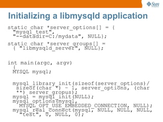 static char *server_options[] = { "mysql_test", "--datadir=C:/mydata", NULL}; static char *server_groups[] = { "libmysqld_server", NULL}; int main(argc, argv) { MYSQL mysql; mysql_library_init(sizeof(server_options)/  sizeof(char *) – 1, server_options, (char  **) server_gropus); mysql = mysql_init(NULL); mysql_options(mysql,   MYSQL_OPT_USE_EMBEDDED_CONNECTION, NULL); mysql_real_connect(mysql, NULL, NULL, NULL,   "test", 0, NULL, 0); Initializing a libmysqld application 