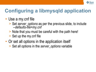 Configuring a libmysqld application Use a my.cnf file Set  server_options  as per the previous slide, to include   --defaults-file=my.cnf   Note that you must be careful with the path here! Set up the my.cnf file Or set all options in the application itself Set all options in the  server_options  variable 
