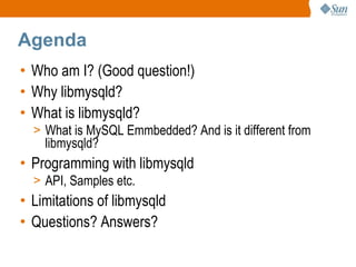 Agenda Who am I? (Good question!) Why libmysqld? What is libmysqld? What is MySQL Emmbedded? And is it different from libmysqld? Programming with libmysqld API, Samples etc. Limitations of libmysqld Questions? Answers? 