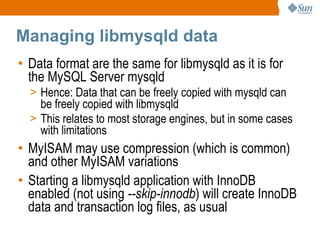 Managing libmysqld data Data format are the same for libmysqld as it is for the MySQL Server mysqld Hence: Data that can be freely copied with mysqld can be freely copied with libmysqld This relates to most storage engines, but in some cases with limitations MyISAM may use compression (which is common) and other MyISAM variations Starting a libmysqld application with InnoDB enabled (not using  --skip-innodb ) will create InnoDB data and transaction log files, as usual 