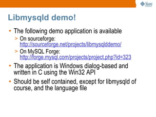 Libmysqld demo! The following demo application is available On sourceforge: http://sourceforge.net/projects/libmysqlddemo/ On MySQL Forge: http://forge.mysql.com/projects/project.php?id=323 The application is Windows dialog-based and written in C using the Win32 API Should be self contained, except for libmysqld of course, and the language file 