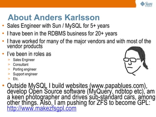About Anders Karlsson Sales Engineer with Sun / MySQL for 5+ years I have been in the RDBMS business for 20+ years I have worked for many of the major vendors and with most of the vendor products I’ve been in roles as Sales Engineer Consultant Porting engineer Support engineer Etc. Outside MySQL I build websites (www.papablues.com), develop Open Source software (MyQuery, ndbtop etc), am a keen photographer and drives sub-standard cars, among other things. Also, I am pushing for ZFS to become GPL:  http://www.makezfsgpl.com 