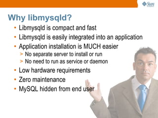Why libmysqld? Libmysqld is compact and fast Libmysqld is easily integrated into an application Application installation is MUCH easier No separate server to install or run No need to run as service or daemon Low hardware requirements Zero maintenance MySQL hidden from end user 