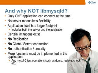And why NOT libmysqld? Only ONE application can connect at the time! No server means less flexibility Application itself has larger footprint Includes both the server and the application Certain limitations exist No  Replication No  Client / Server connection No  authentication / security More functions must be implemented in the application Any mysql Client operations such as dump, restore, check etc. 